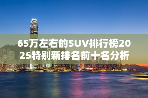 65万左右的SUV排行榜2025特别新排名前十名分析