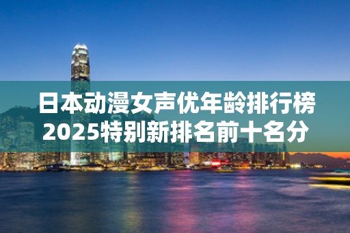日本动漫女声优年龄排行榜2025特别新排名前十名分析