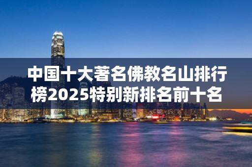 中国十大著名佛教名山排行榜2025特别新排名前十名分析