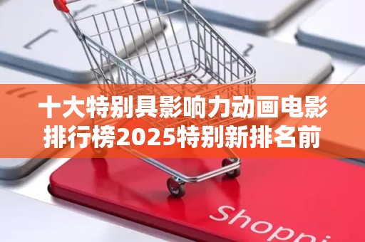 十大特别具影响力动画电影排行榜2025特别新排名前十名分析
