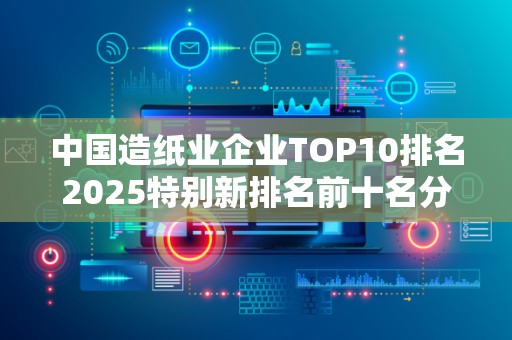 中国造纸业企业TOP10排名2025特别新排名前十名分析
