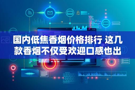 国内低焦香烟价格排行 这几款香烟不仅受欢迎口感也出色