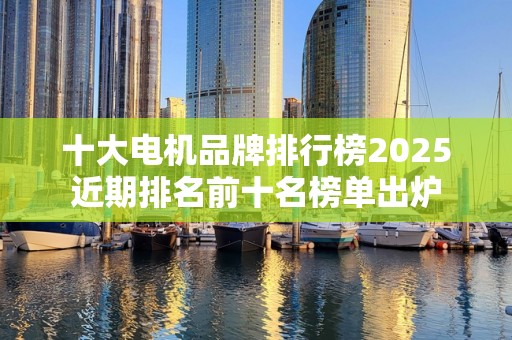 十大电机品牌排行榜2025近期排名前十名榜单出炉