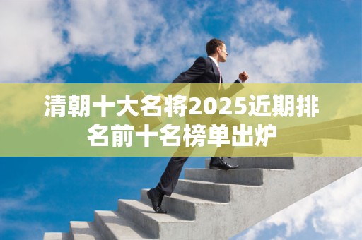 清朝十大名将2025近期排名前十名榜单出炉