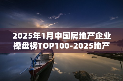 2025年1月中国房地产企业操盘榜TOP100-2025地产销售百强排行榜2025近期排名前十名榜单出炉