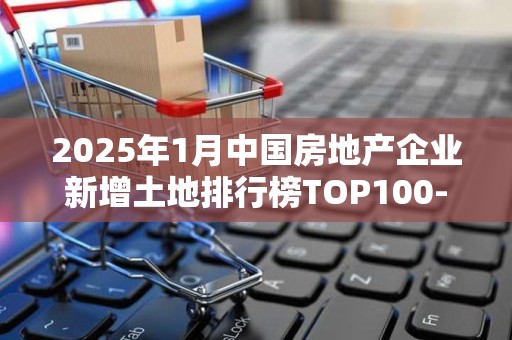 2025年1月中国房地产企业新增土地排行榜TOP100-中国房地产排行榜2025近期排名前十名榜单出炉