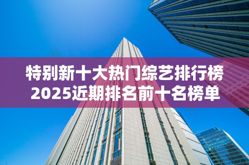 特别新十大热门综艺排行榜2025近期排名前十名榜单出炉