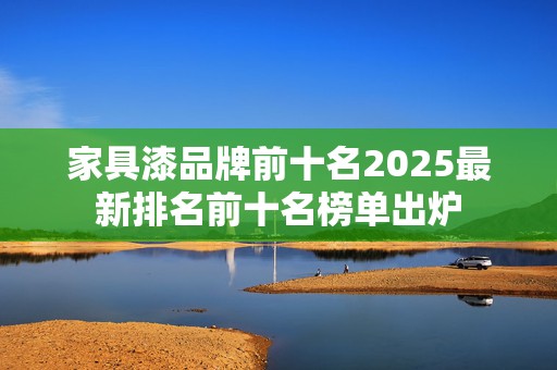 家具漆品牌前十名2025最新排名前十名榜单出炉