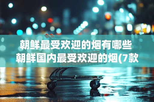 朝鲜最受欢迎的烟有哪些 朝鲜国内最受欢迎的烟(7款)