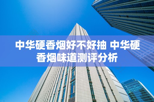 中华硬香烟好不好抽 中华硬香烟味道测评分析