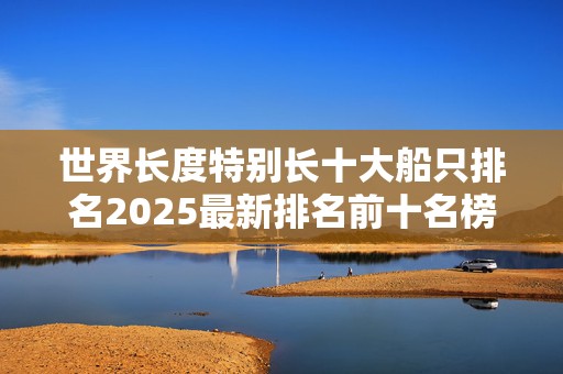 世界长度特别长十大船只排名2025最新排名前十名榜单出炉