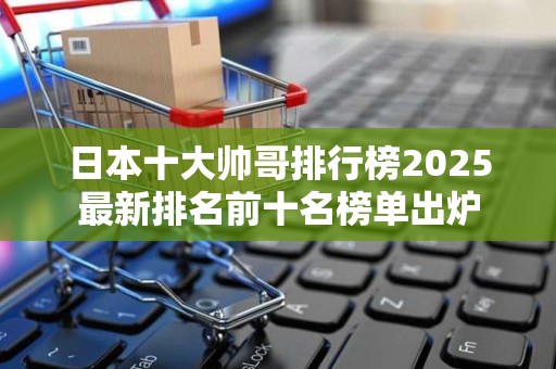 日本十大帅哥排行榜2025最新排名前十名榜单出炉