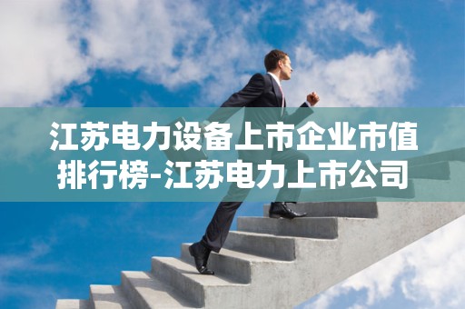 江苏电力设备上市企业市值排行榜-江苏电力上市公司有哪些2025最新排名前十名榜单出炉