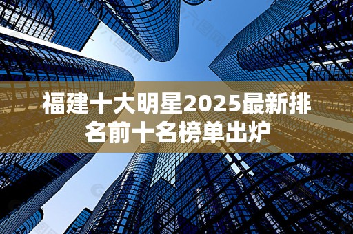 福建十大明星2025最新排名前十名榜单出炉