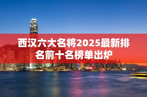 西汉六大名将2025最新排名前十名榜单出炉