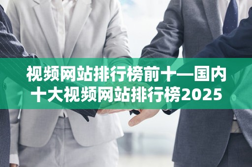 视频网站排行榜前十—国内十大视频网站排行榜2025最新排名前十名榜单出炉