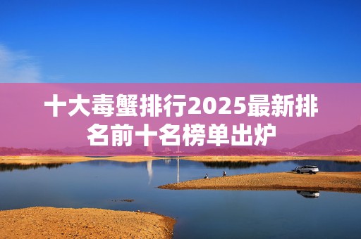十大毒蟹排行2025最新排名前十名榜单出炉