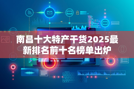 南昌十大特产干货2025最新排名前十名榜单出炉