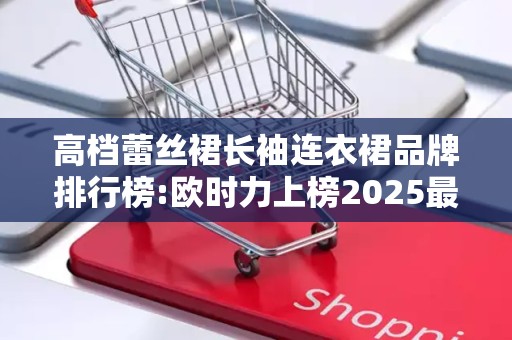 高档蕾丝裙长袖连衣裙品牌排行榜:欧时力上榜2025最新排名前十名榜单出炉