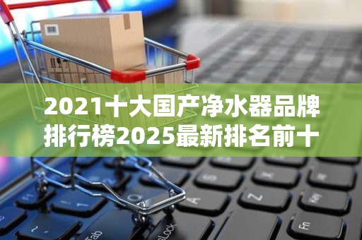 2021十大国产净水器品牌排行榜2025最新排名前十名榜单出炉