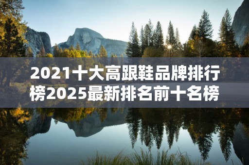 2021十大高跟鞋品牌排行榜2025最新排名前十名榜单出炉
