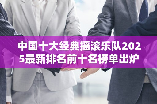 中国十大经典摇滚乐队2025最新排名前十名榜单出炉