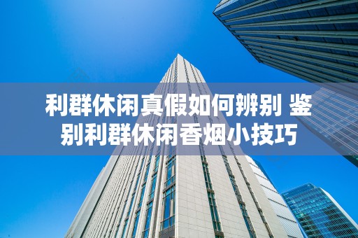 利群休闲真假如何辨别 鉴别利群休闲香烟小技巧