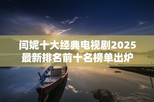 闫妮十大经典电视剧2025最新排名前十名榜单出炉