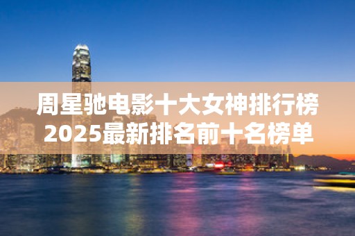 周星驰电影十大女神排行榜2025最新排名前十名榜单出炉