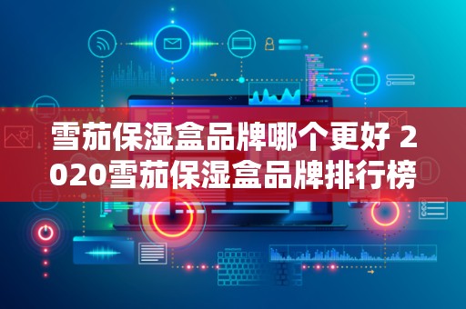 雪茄保湿盒品牌哪个更好 2020雪茄保湿盒品牌排行榜