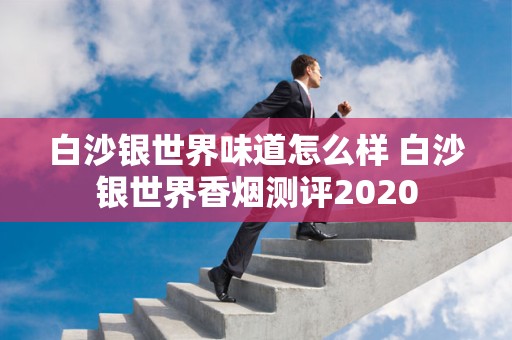 白沙银世界味道怎么样 白沙银世界香烟测评2020