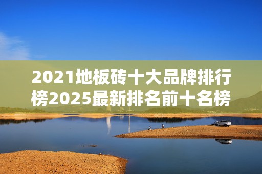 2021地板砖十大品牌排行榜2025最新排名前十名榜单出炉
