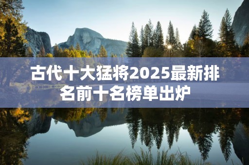古代十大猛将2025最新排名前十名榜单出炉
