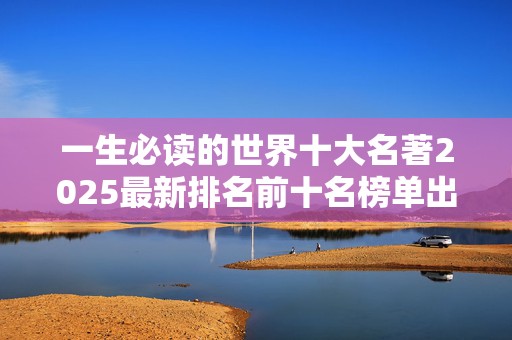 一生必读的世界十大名著2025最新排名前十名榜单出炉