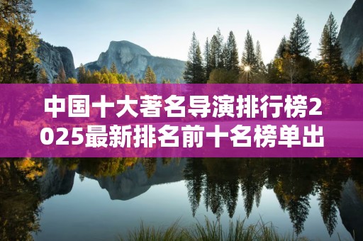 中国十大著名导演排行榜2025最新排名前十名榜单出炉