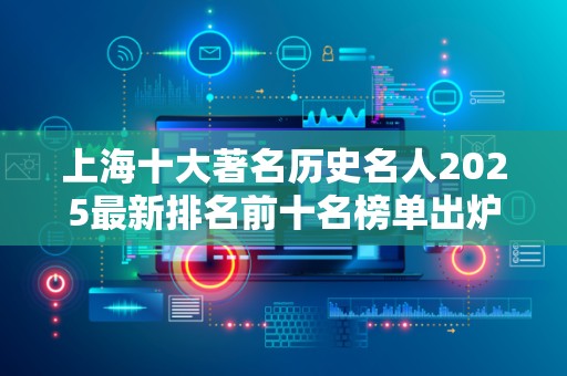 上海十大著名历史名人2025最新排名前十名榜单出炉