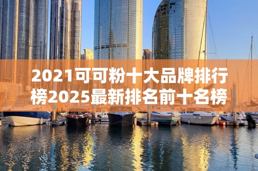 2021可可粉十大品牌排行榜2025最新排名前十名榜单出炉