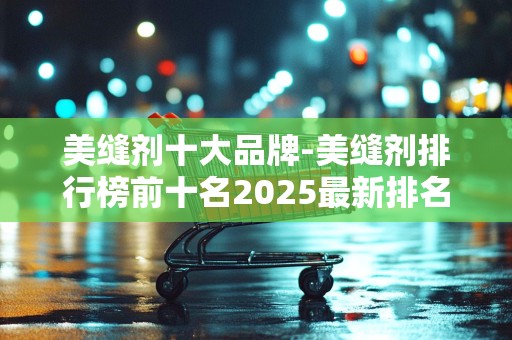 美缝剂十大品牌-美缝剂排行榜前十名2025最新排名前十名榜单出炉