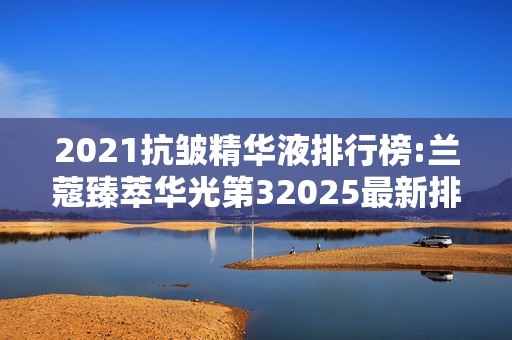 2021抗皱精华液排行榜:兰蔻臻萃华光第32025最新排名前十名榜单出炉