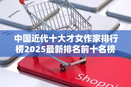 中国近代十大才女作家排行榜2025最新排名前十名榜单出炉
