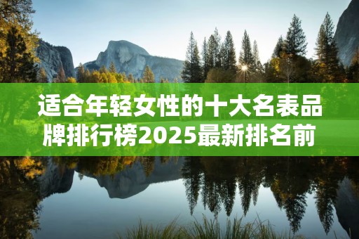 适合年轻女性的十大名表品牌排行榜2025最新排名前十名榜单出炉