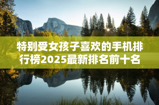 特别受女孩子喜欢的手机排行榜2025最新排名前十名榜单出炉