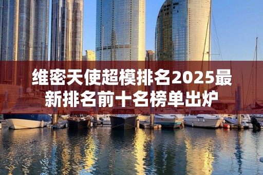 维密天使超模排名2025最新排名前十名榜单出炉