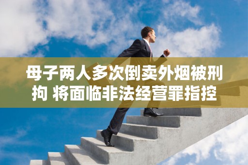 母子两人多次倒卖外烟被刑拘 将面临非法经营罪指控