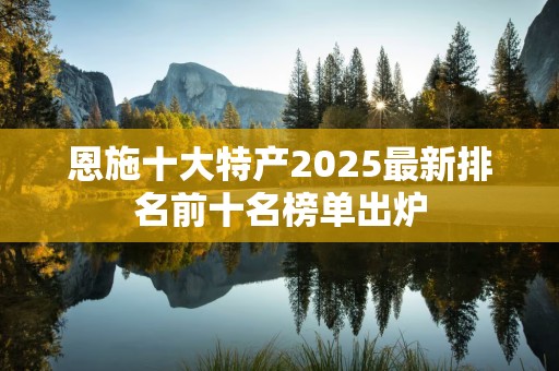 恩施十大特产2025最新排名前十名榜单出炉