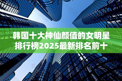 韩国十大神仙颜值的女明星排行榜2025最新排名前十名榜单出炉