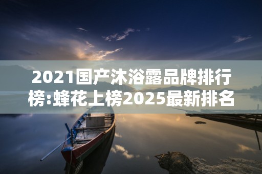 2021国产沐浴露品牌排行榜:蜂花上榜2025最新排名前十名榜单出炉