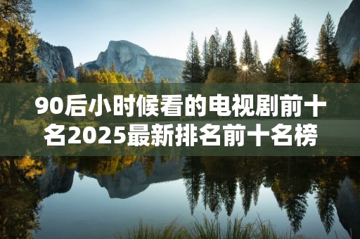 90后小时候看的电视剧前十名2025最新排名前十名榜单出炉