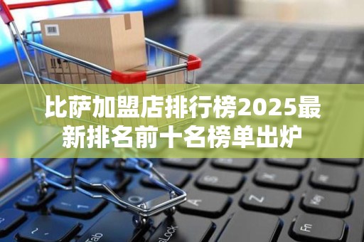 比萨加盟店排行榜2025最新排名前十名榜单出炉