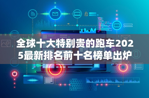 全球十大特别贵的跑车2025最新排名前十名榜单出炉